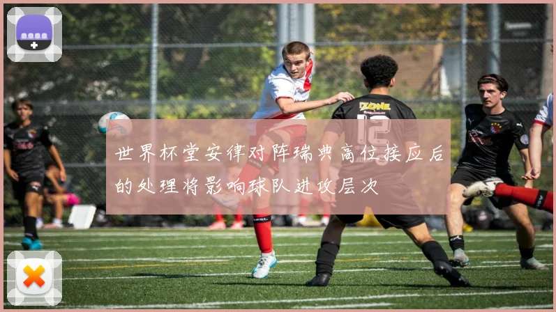 世界杯堂安律对阵瑞典高位接应后的处理将影响球队进攻层次 — 详细说明