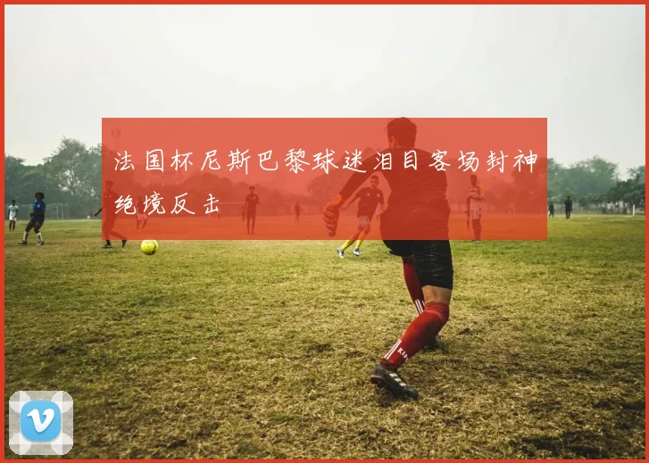 法国杯尼斯巴黎球迷泪目客场封神绝境反击 — 详细说明