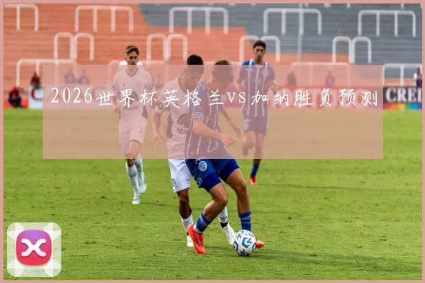 【必赢BWIN信誉有保障】2026世界杯英格兰vs加纳胜负预测