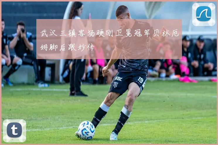 武汉三镇客场硬刚卫冕冠军贝林厄姆脚后跟妙传