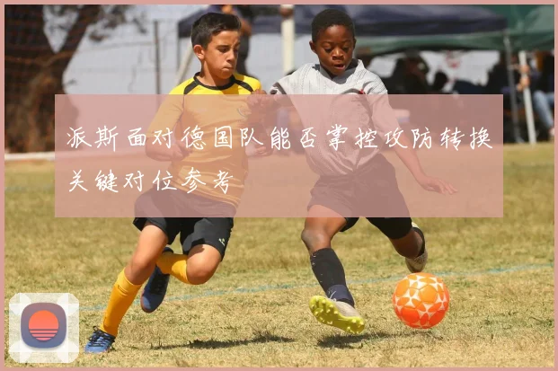 【必赢BWIN信誉有保障】派斯面对德国队能否掌控攻防转换关键对位参考