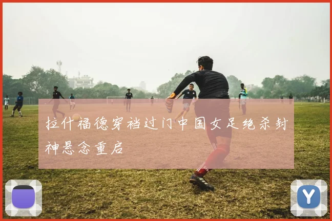拉什福德穿裆过门中国女足绝杀封神悬念重启