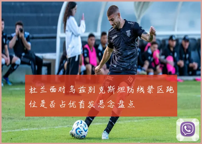 杜兰面对乌兹别克斯坦防线禁区跑位是否占优首发悬念盘点