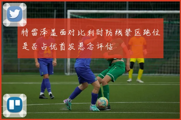 关于「特雷泽盖面对比利时防线禁区跑位是否占优首发悬念评估」