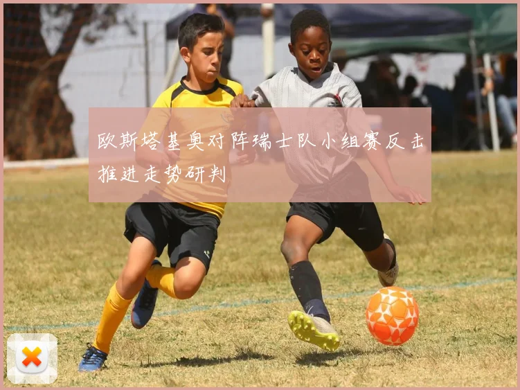 关于「欧斯塔基奥对阵瑞士队小组赛反击推进走势研判」