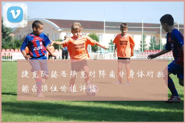 关于「捷克队赫洛热克对阵南非身体对抗能否顶住价值评估」