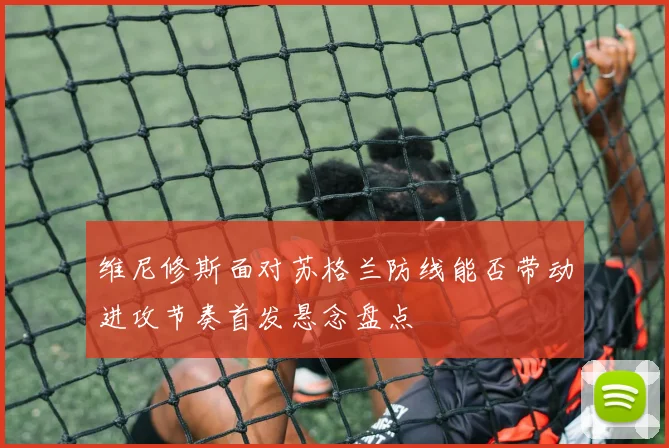 维尼修斯面对苏格兰防线能否带动进攻节奏首发悬念盘点 — 详细说明