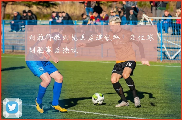 利雅得胜利先丢后追张琳芃定位球制胜赛后热议 — 详细说明