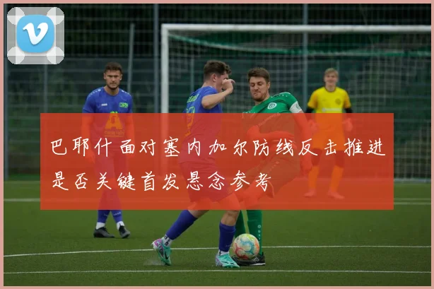 巴耶什面对塞内加尔防线反击推进是否关键首发悬念参考 — 详细说明