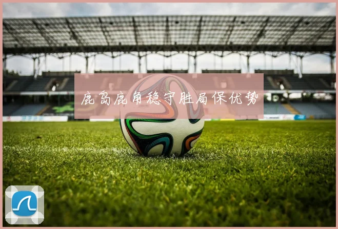 鹿岛鹿角稳守胜局保优势