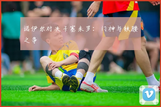 诺伊尔对决卡塞米罗：门神与铁腰之争