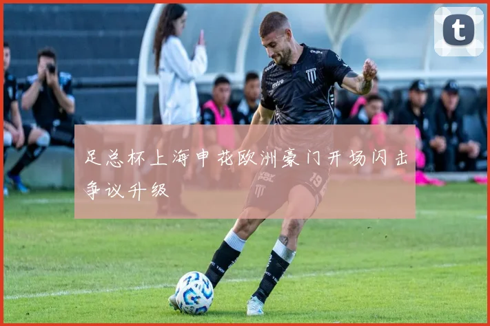【必赢BWIN信誉有保障】足总杯上海申花欧洲豪门开场闪击争议升级