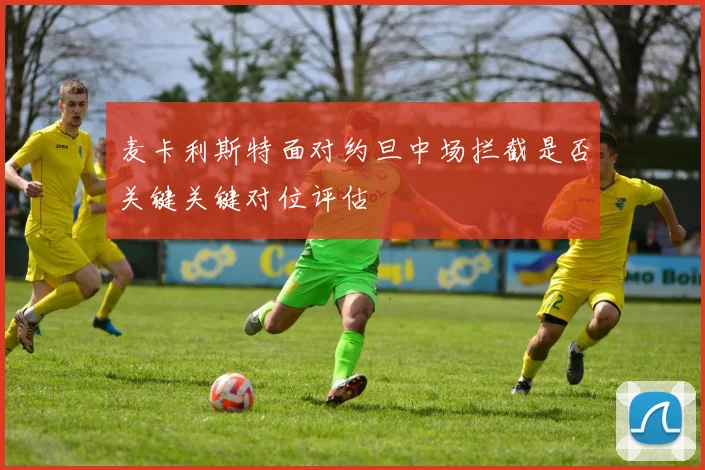 关于「麦卡利斯特面对约旦中场拦截是否关键关键对位评估」