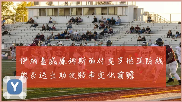 伊纳基威廉姆斯面对克罗地亚防线能否送出助攻赔率变化前瞻