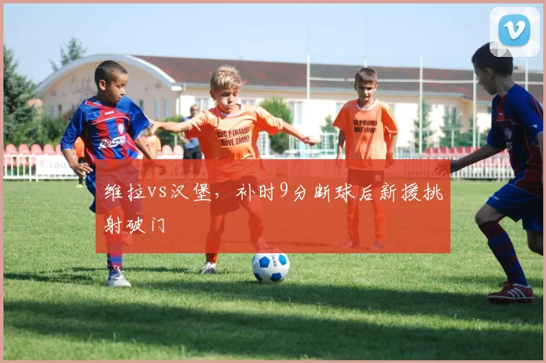 维拉vs汉堡，补时9分断球后新援挑射破门