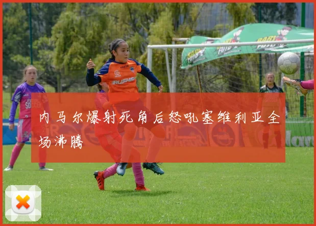 内马尔爆射死角后怒吼塞维利亚全场沸腾