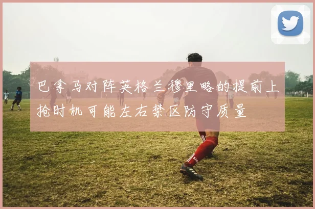 巴拿马对阵英格兰穆里略的提前上抢时机可能左右禁区防守质量