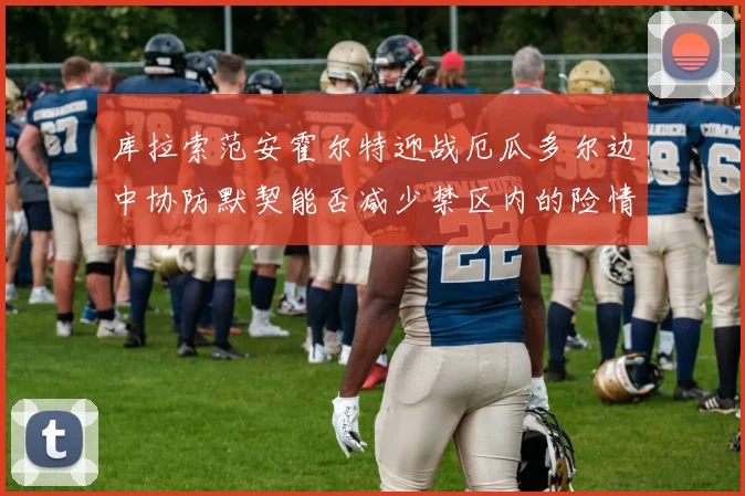 库拉索范安霍尔特迎战厄瓜多尔边中协防默契能否减少禁区内的险情