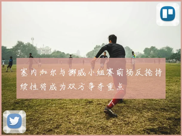 塞内加尔与挪威小组赛前场反抢持续性将成为双方争夺重点