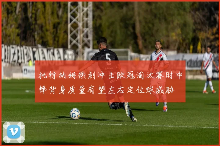 托特纳姆热刺冲击欧冠淘汰赛时中锋背身质量有望左右定位球威胁