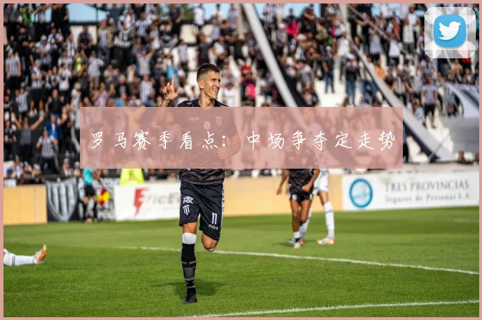 罗马赛季看点：中场争夺定走势
